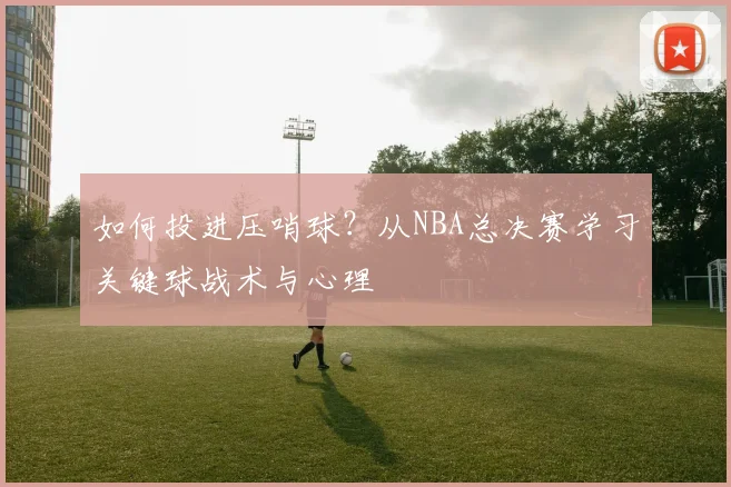 如何投进压哨球？从NBA总决赛学习关键球战术与心理