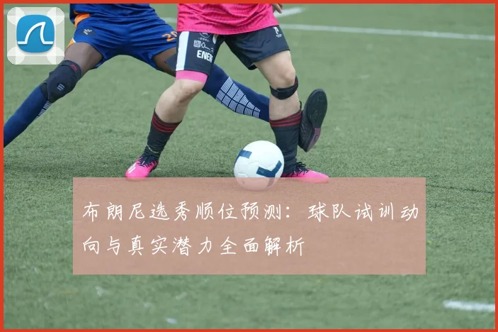 布朗尼选秀顺位预测：球队试训动向与真实潜力全面解析