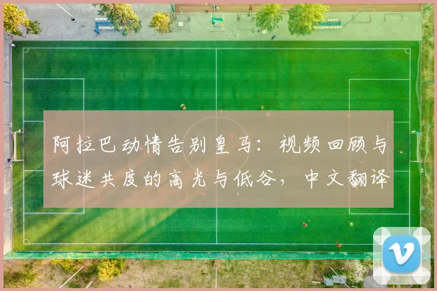 阿拉巴动情告别皇马：视频回顾与球迷共度的高光与低谷，中文翻译全文解读