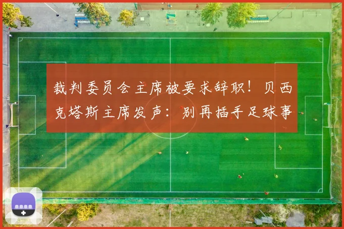 裁判委员会主席被要求辞职！贝西克塔斯主席发声：别再插手足球事务