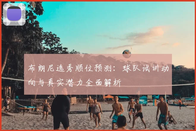 布朗尼选秀顺位预测:球队试训动向与真实潜力全面解析