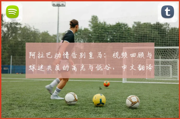 阿拉巴动情告别皇马:视频回顾与球迷共度的高光与低谷,中文翻译全文解读