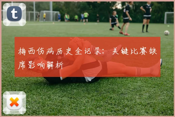 梅西伤病历史全记录:关键比赛缺席影响解析