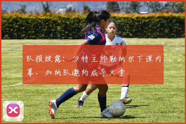 队报披露：沙特主帅勒纳尔下课内幕，加纳队邀约成导火索
