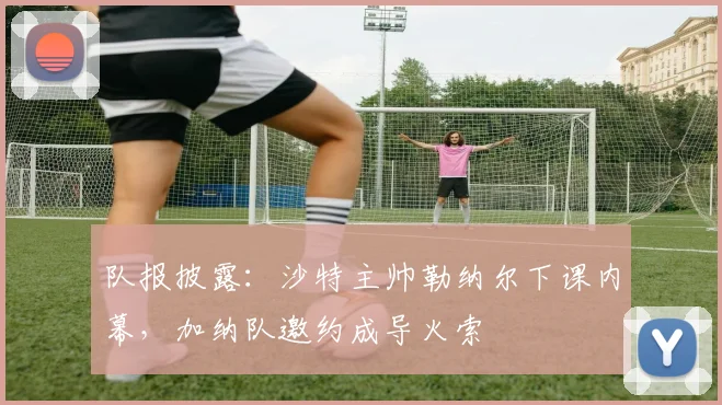 队报披露:沙特主帅勒纳尔下课内幕,加纳队邀约成导火索