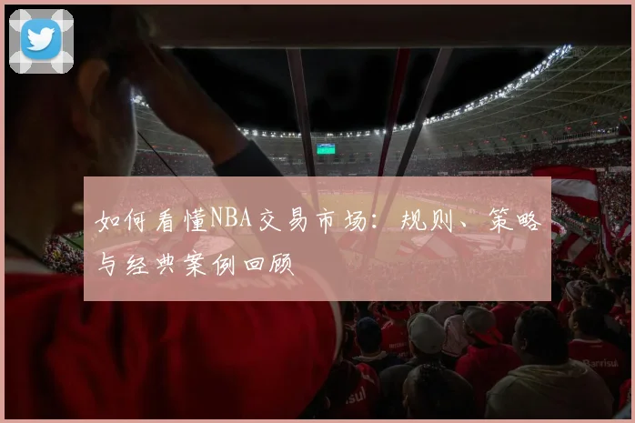 如何看懂NBA交易市场:规则、策略与经典案例回顾