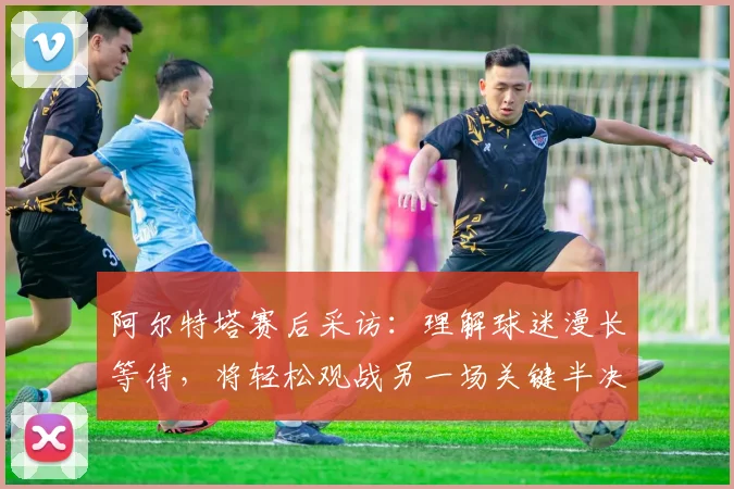 阿尔特塔赛后采访：理解球迷漫长等待，将轻松观战另一场关键半决赛
