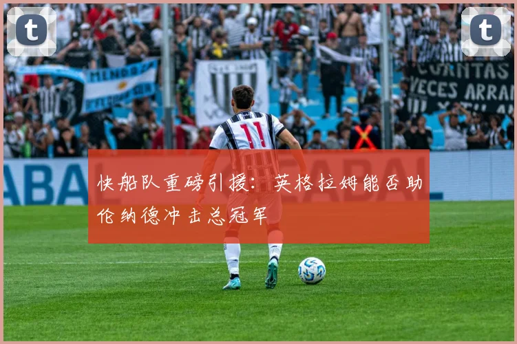 快船队重磅引援：英格拉姆能否助伦纳德冲击总冠军